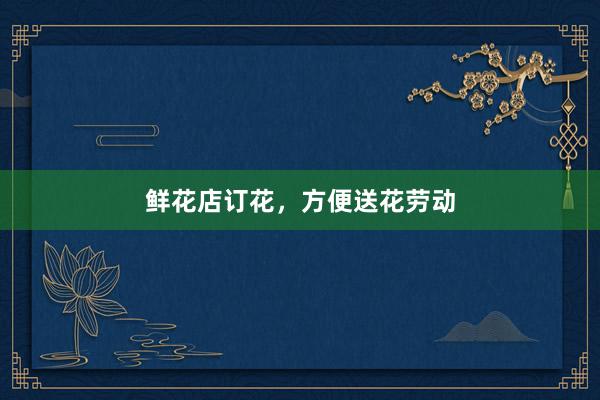 鲜花店订花,方便送花劳动